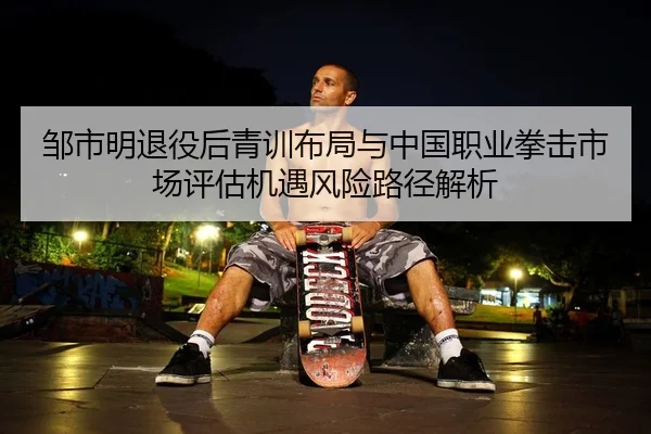 邹市明退役后青训布局与中国职业拳击市场评估机遇风险路径解析